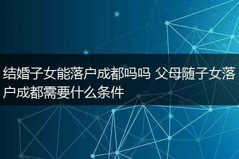结婚子女能落户成都吗吗 父母随子女落户成都需要什么条件