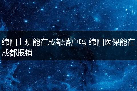 绵阳上班能在成都落户吗 绵阳医保能在成都报销
