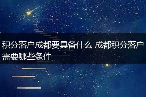 积分落户成都要具备什么 成都积分落户需要哪些条件