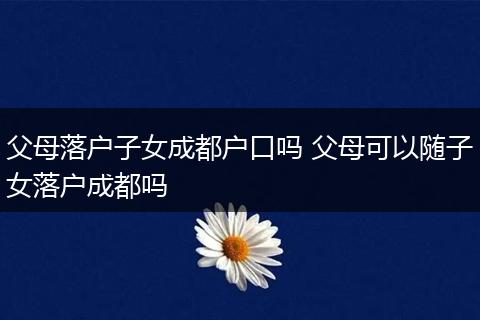 父母落户子女成都户口吗 父母可以随子女落户成都吗