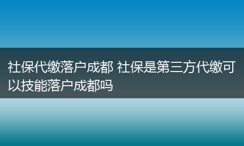 社保代缴落户成都 社保是第三方代缴可以技能落户成都吗