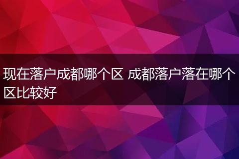 现在落户成都哪个区 成都落户落在哪个区比较好
