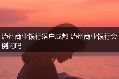 泸州商业银行落户成都 泸州商业银行会倒闭吗