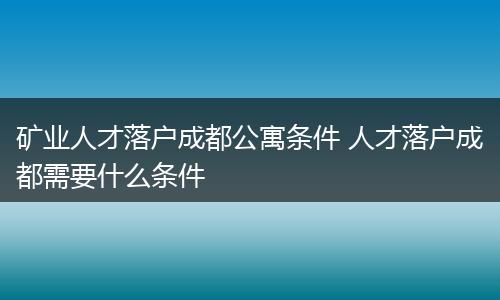 矿业人才落户成都公寓条件 人才落户成都需要什么条件