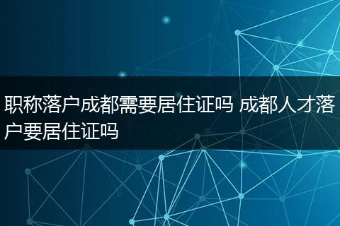 职称落户成都需要居住证吗 成都人才落户要居住证吗