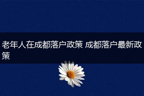 老年人在成都落户政策 成都落户最新政策