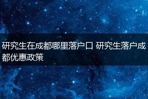 研究生在成都哪里落户口 研究生落户成都优惠政策