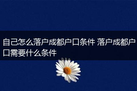 自己怎么落户成都户口条件 落户成都户口需要什么条件