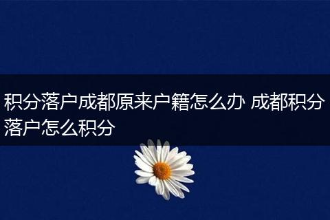 积分落户成都原来户籍怎么办 成都积分落户怎么积分
