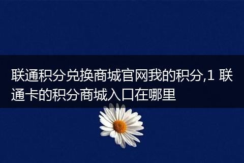 联通积分兑换商城官网我的积分,1 联通卡的积分商城入口在哪里