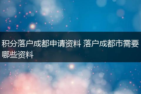 积分落户成都申请资料 落户成都市需要哪些资料