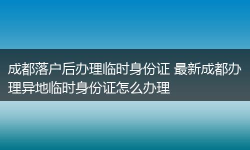 成都落户后办理临时身份证 最新成都办理异地临时身份证怎么办理