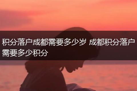 积分落户成都需要多少岁 成都积分落户需要多少积分