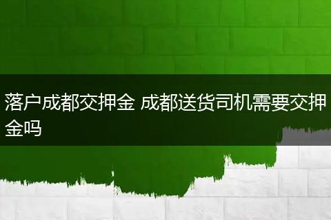 落户成都交押金 成都送货司机需要交押金吗