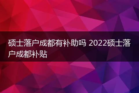 硕士落户成都有补助吗 2022硕士落户成都补贴