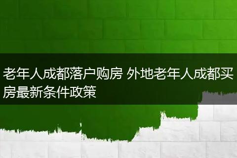 老年人成都落户购房 外地老年人成都买房最新条件政策