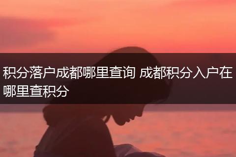 积分落户成都哪里查询 成都积分入户在哪里查积分