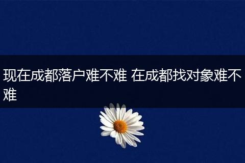 现在成都落户难不难 在成都找对象难不难