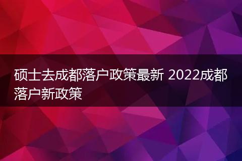 硕士去成都落户政策最新 2022成都落户新政策