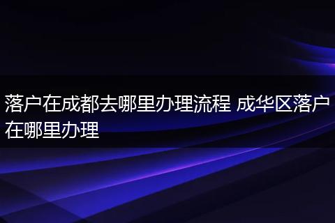 落户在成都去哪里办理流程 成华区落户在哪里办理