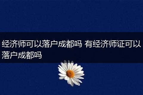 经济师可以落户成都吗 有经济师证可以落户成都吗