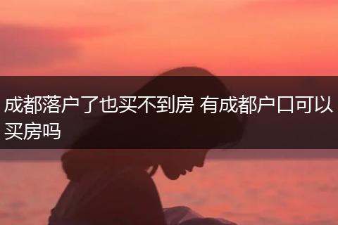 成都落户了也买不到房 有成都户口可以买房吗