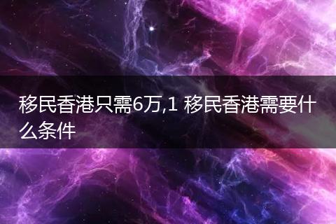 移民香港只需6万,1 移民香港需要什么条件