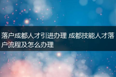 落户成都人才引进办理 成都技能人才落户流程及怎么办理