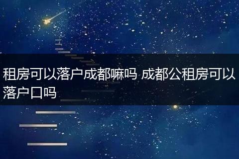 租房可以落户成都嘛吗 成都公租房可以落户口吗