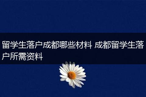 留学生落户成都哪些材料 成都留学生落户所需资料