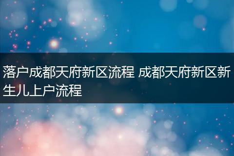 落户成都天府新区流程 成都天府新区新生儿上户流程