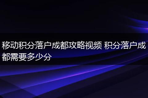 移动积分落户成都攻略视频 积分落户成都需要多少分