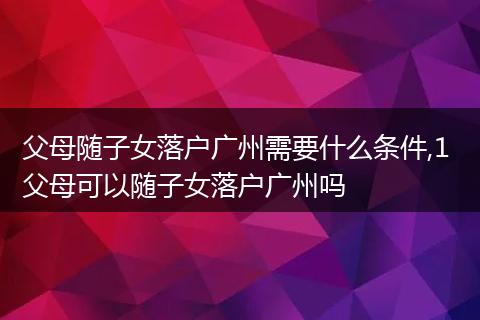 父母随子女落户广州需要什么条件,1 父母可以随子女落户广州吗