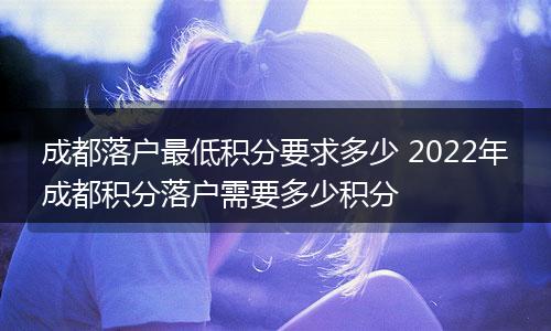 成都落户最低积分要求多少 2022年成都积分落户需要多少积分