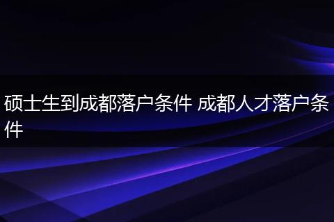 硕士生到成都落户条件 成都人才落户条件
