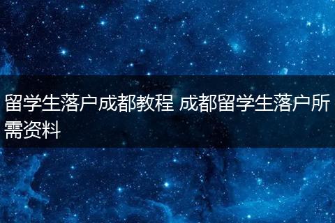 留学生落户成都教程 成都留学生落户所需资料