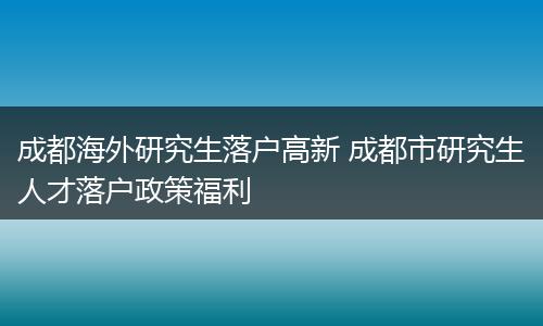 成都海外研究生落户高新 成都市研究生人才落户政策福利