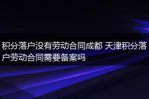 积分落户没有劳动合同成都 天津积分落户劳动合同需要备案吗