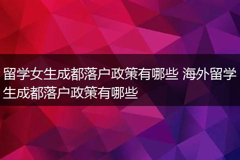 留学女生成都落户政策有哪些 海外留学生成都落户政策有哪些