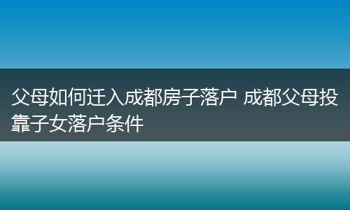 父母如何迁入成都房子落户 成都父母投靠子女落户条件