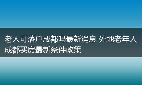 老人可落户成都吗最新消息 外地老年人成都买房最新条件政策