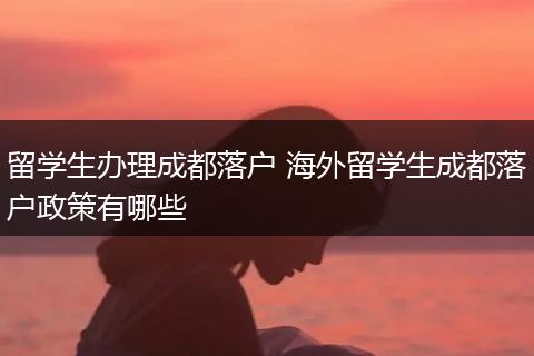 留学生办理成都落户 海外留学生成都落户政策有哪些