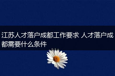 江苏人才落户成都工作要求 人才落户成都需要什么条件