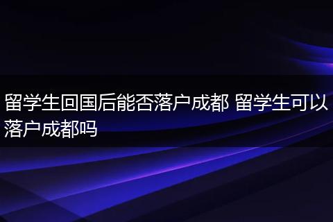 留学生回国后能否落户成都 留学生可以落户成都吗