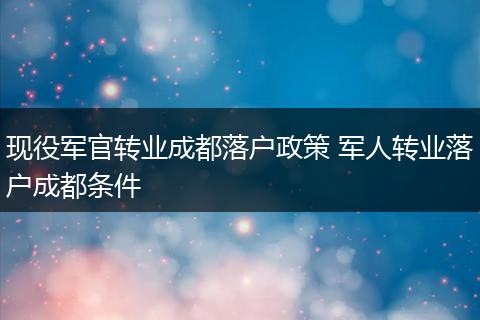 现役军官转业成都落户政策 军人转业落户成都条件