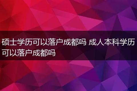 硕士学历可以落户成都吗 成人本科学历可以落户成都吗