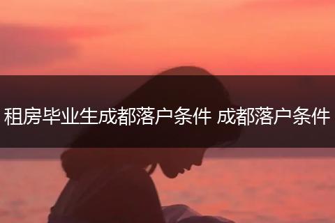 租房毕业生成都落户条件 成都落户条件