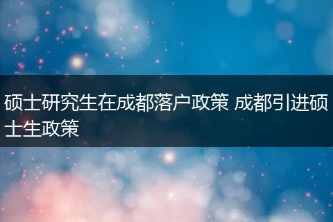 硕士研究生在成都落户政策 成都引进硕士生政策