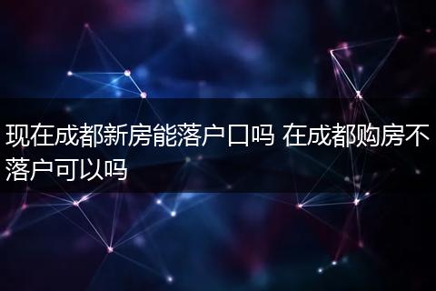现在成都新房能落户口吗 在成都购房不落户可以吗