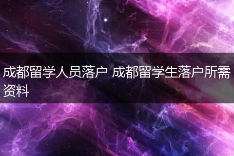 成都留学人员落户 成都留学生落户所需资料